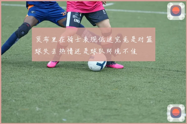 莫布里在骑士表现低迷究竟是对篮球失去热情还是球队环境不佳