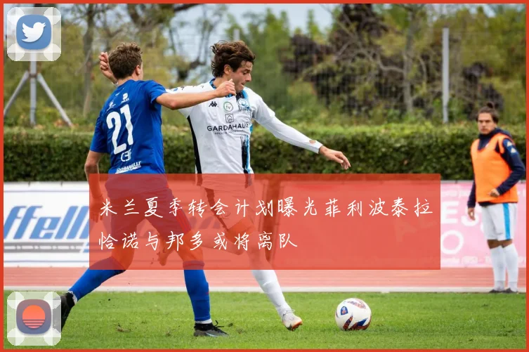 米兰夏季转会计划曝光菲利波泰拉恰诺与邦多或将离队