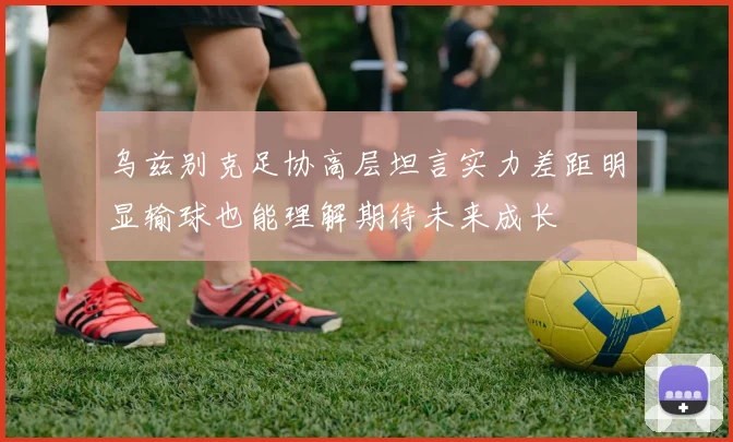 乌兹别克足协高层坦言实力差距明显输球也能理解期待未来成长