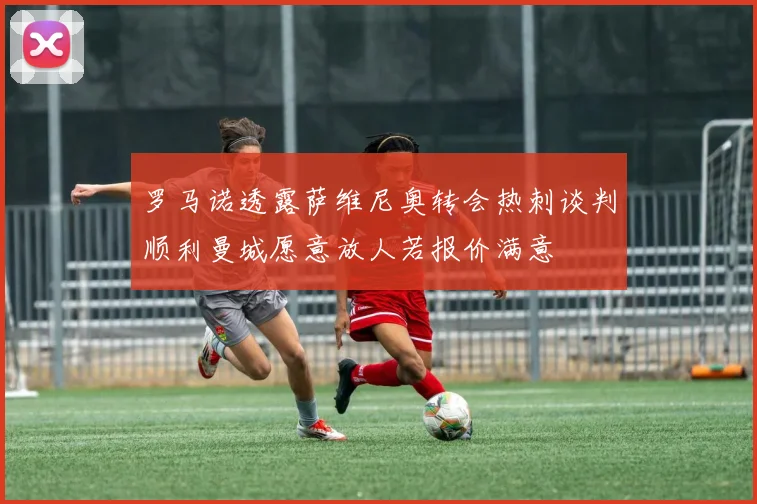 罗马诺透露萨维尼奥转会热刺谈判顺利曼城愿意放人若报价满意