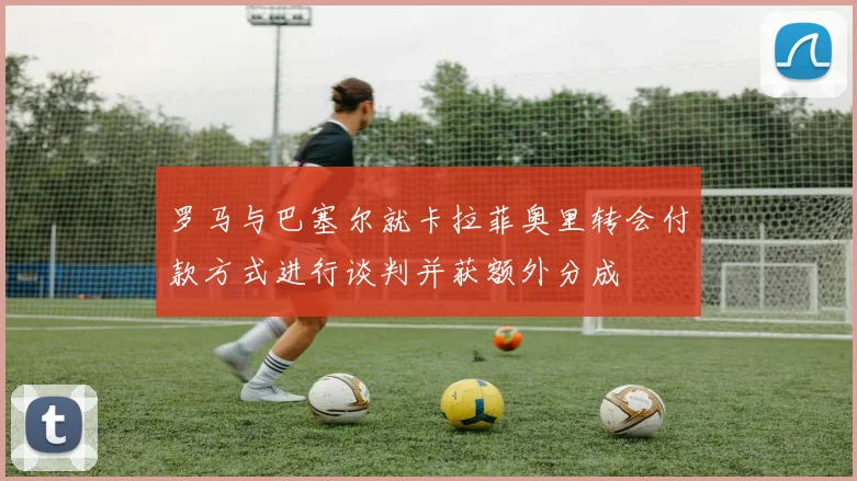 罗马与巴塞尔就卡拉菲奥里转会付款方式进行谈判并获额外分成