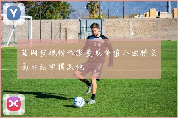 篮网重视特伦斯曼恩价值小波特交易讨论中提及他