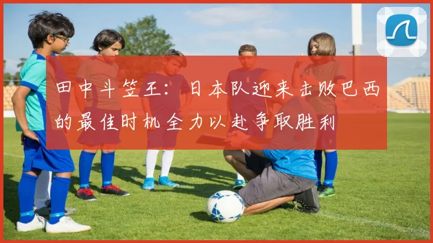 田中斗笠王：日本队迎来击败巴西的最佳时机全力以赴争取胜利