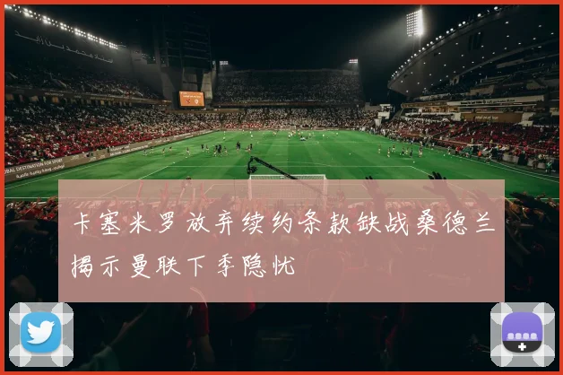 卡塞米罗放弃续约条款缺战桑德兰揭示曼联下季隐忧