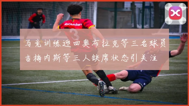 马竞训练迎回奥布拉克等三名球员吉梅内斯等三人缺席状态引关注
