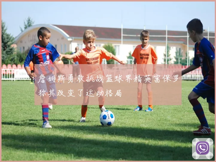 詹姆斯勇敢挑战篮球界精英富保罗称其改变了运动格局
