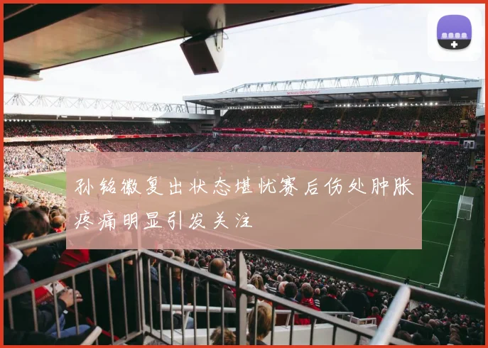孙铭徽复出状态堪忧赛后伤处肿胀疼痛明显引发关注