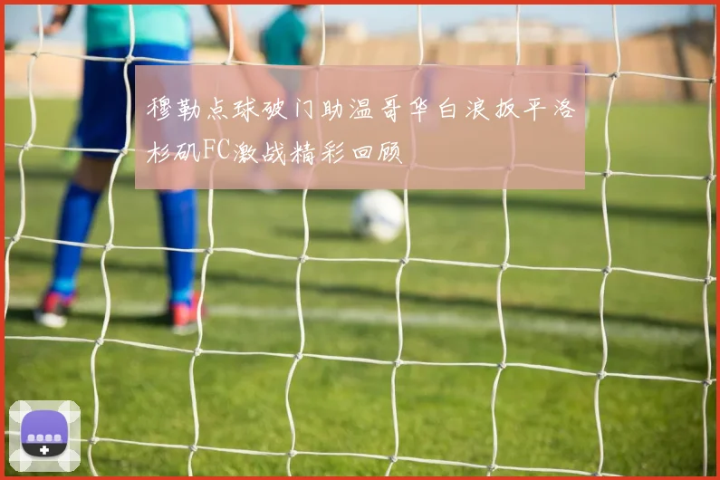 穆勒点球破门助温哥华白浪扳平洛杉矶FC激战精彩回顾