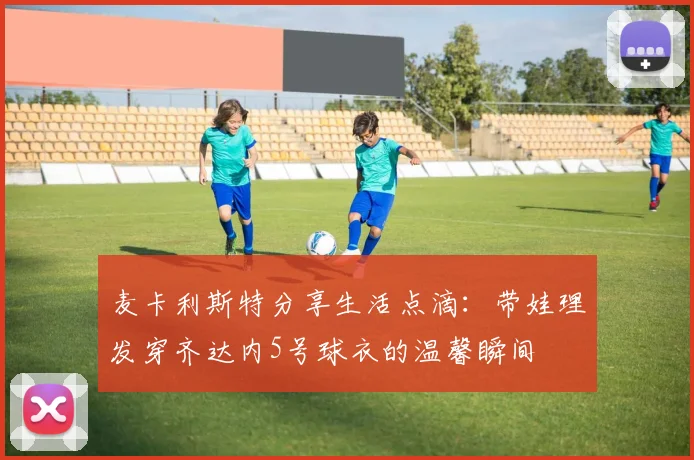 麦卡利斯特分享生活点滴：带娃理发穿齐达内5号球衣的温馨瞬间