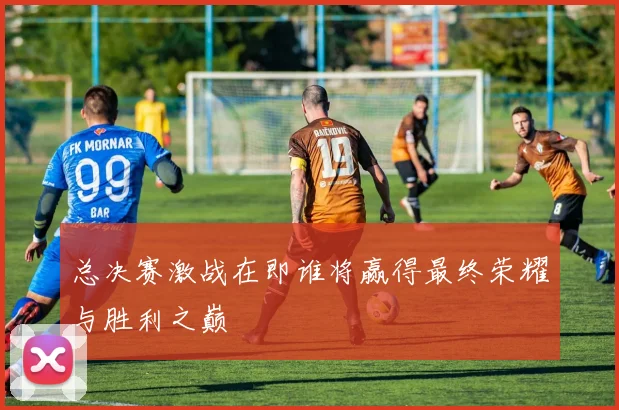 总决赛激战在即谁将赢得最终荣耀与胜利之巅