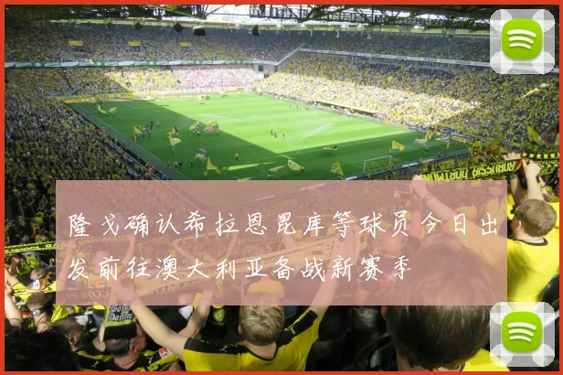 隆戈确认希拉恩昆库等球员今日出发前往澳大利亚备战新赛季