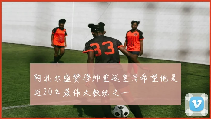 阿扎尔盛赞穆帅重返皇马希望他是近20年最伟大教练之一