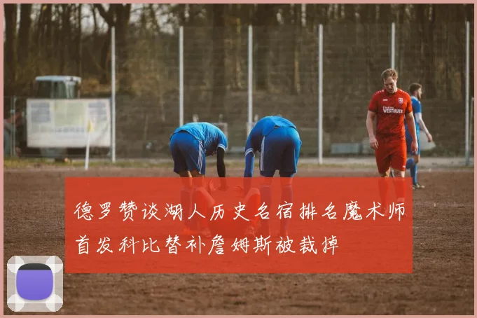 德罗赞谈湖人历史名宿排名魔术师首发科比替补詹姆斯被裁掉
