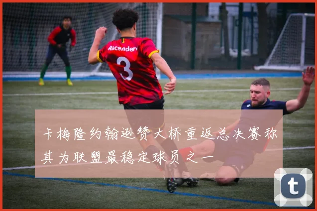 卡梅隆约翰逊赞大桥重返总决赛称其为联盟最稳定球员之一
