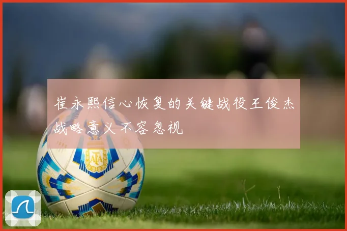 崔永熙信心恢复的关键战役王俊杰战略意义不容忽视