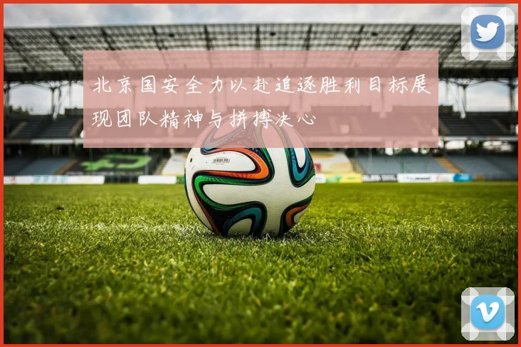 北京国安全力以赴追逐胜利目标展现团队精神与拼搏决心