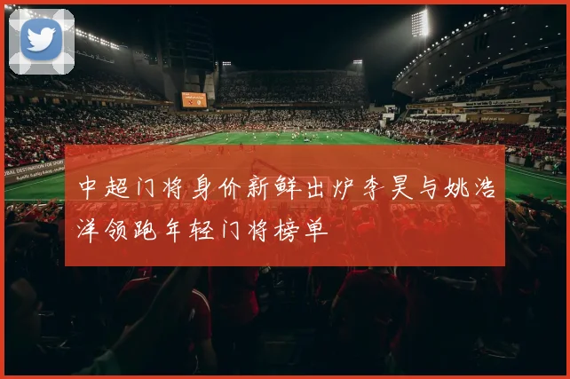 中超门将身价新鲜出炉李昊与姚浩洋领跑年轻门将榜单
