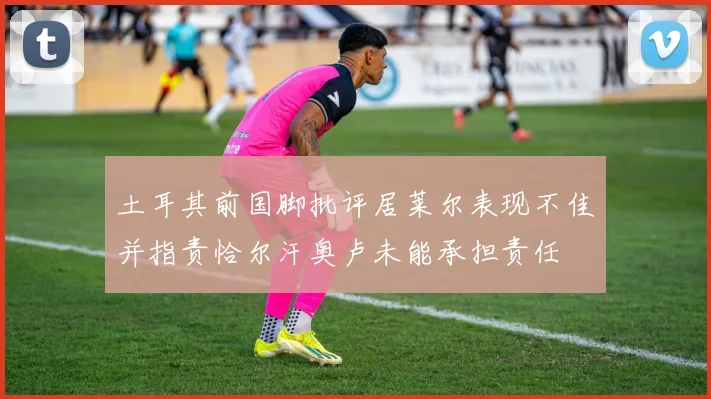 土耳其前国脚批评居莱尔表现不佳并指责恰尔汗奥卢未能承担责任