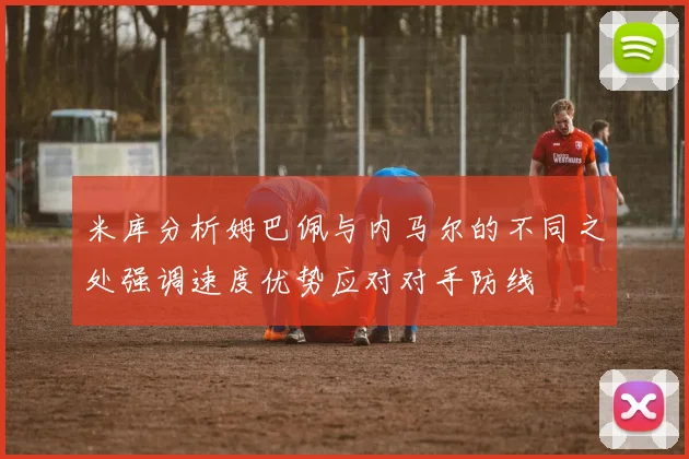 米库分析姆巴佩与内马尔的不同之处强调速度优势应对对手防线