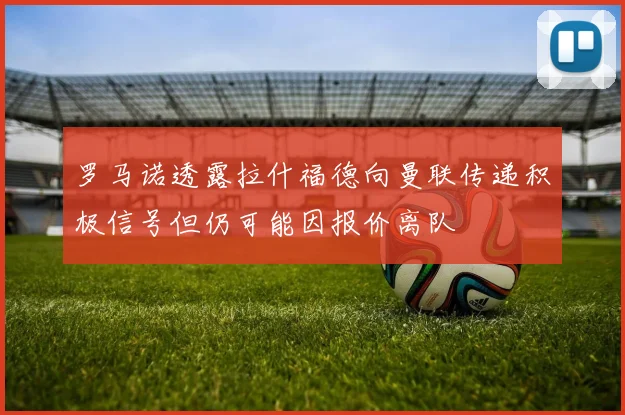 罗马诺透露拉什福德向曼联传递积极信号但仍可能因报价离队