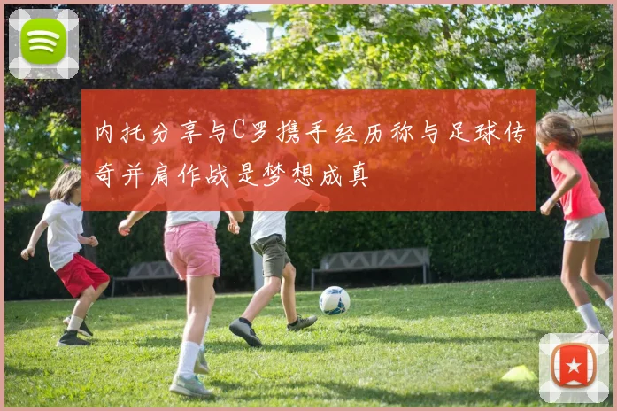 内托分享与C罗携手经历称与足球传奇并肩作战是梦想成真
