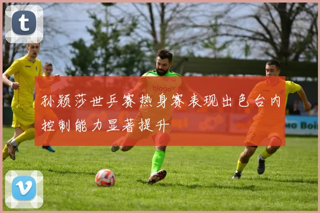 孙颖莎世乒赛热身赛表现出色台内控制能力显著提升