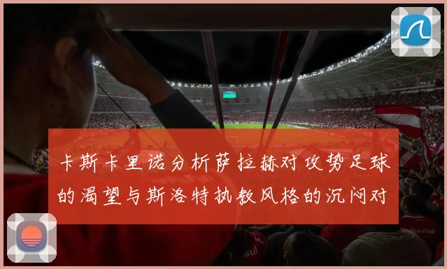 卡斯卡里诺分析萨拉赫对攻势足球的渴望与斯洛特执教风格的沉闷对比