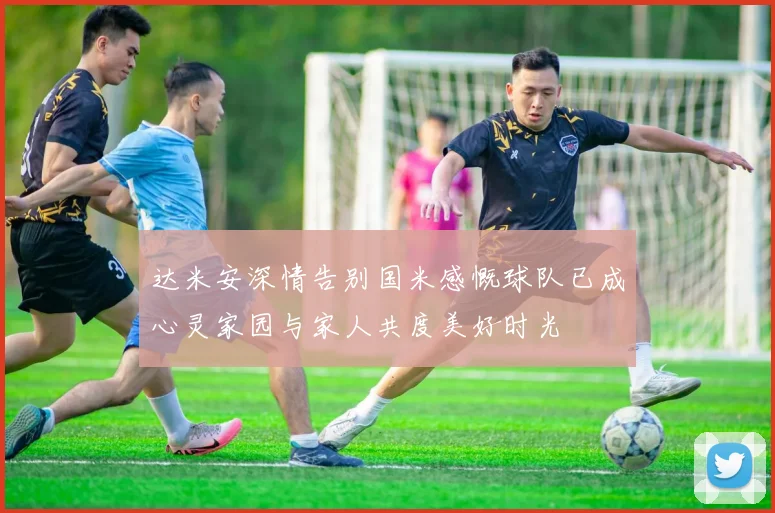 达米安深情告别国米感慨球队已成心灵家园与家人共度美好时光
