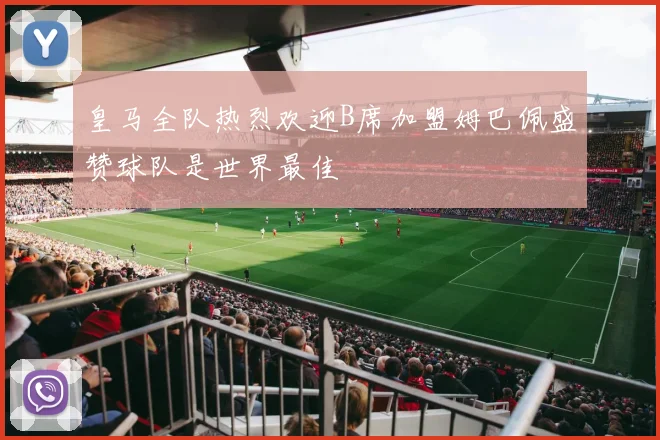 皇马全队热烈欢迎B席加盟姆巴佩盛赞球队是世界最佳