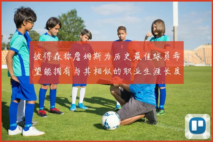 彼得森称詹姆斯为历史最佳球员希望能拥有与其相似的职业生涯长度