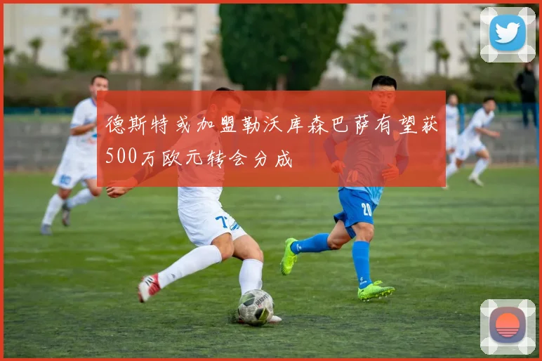 德斯特或加盟勒沃库森巴萨有望获500万欧元转会分成