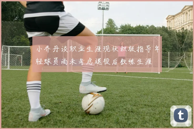 小乔丹谈职业生涯现状积极指导年轻球员尚未考虑退役后教练生涯