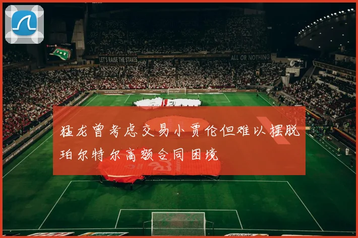 猛龙曾考虑交易小贾伦但难以摆脱珀尔特尔高额合同困境